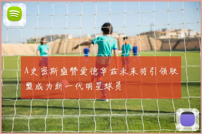 A史密斯盛赞爱德华兹未来将引领联盟成为新一代明星球员