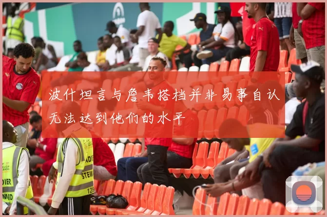 波什坦言与詹韦搭档并非易事自认无法达到他们的水平