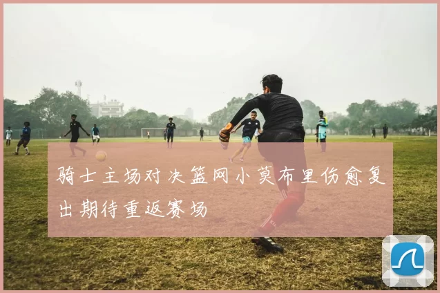 骑士主场对决篮网小莫布里伤愈复出期待重返赛场