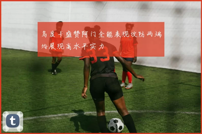 乌度卡盛赞阿门全能表现攻防两端均展现高水平实力