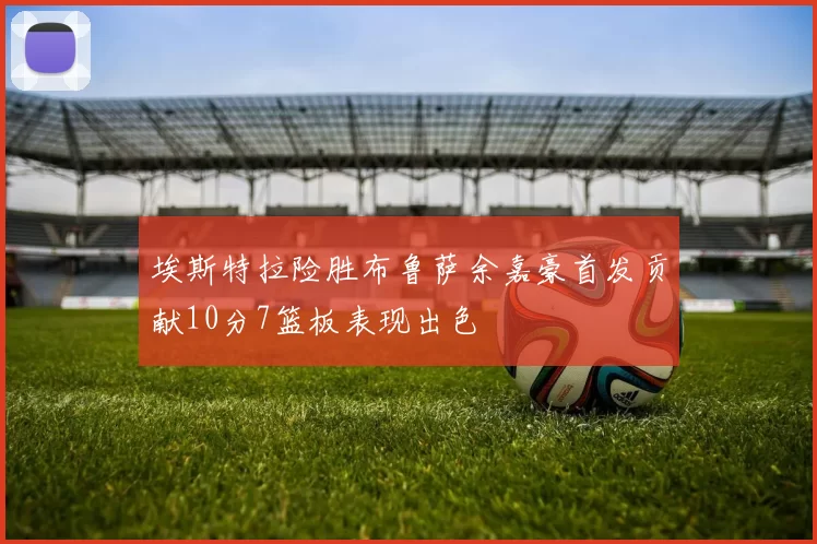 埃斯特拉险胜布鲁萨余嘉豪首发贡献10分7篮板表现出色