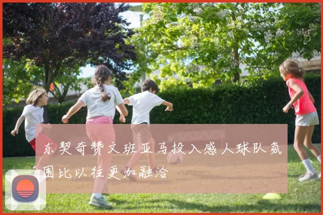 东契奇赞文班亚马投入感人球队氛围比以往更加融洽