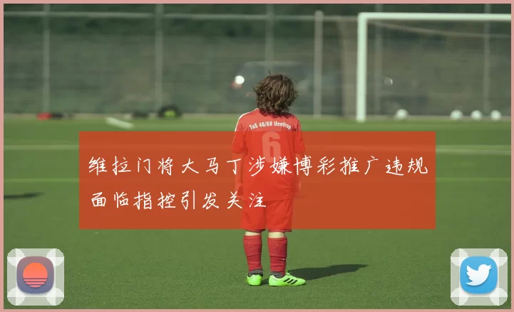 维拉门将大马丁涉嫌博彩推广违规面临指控引发关注