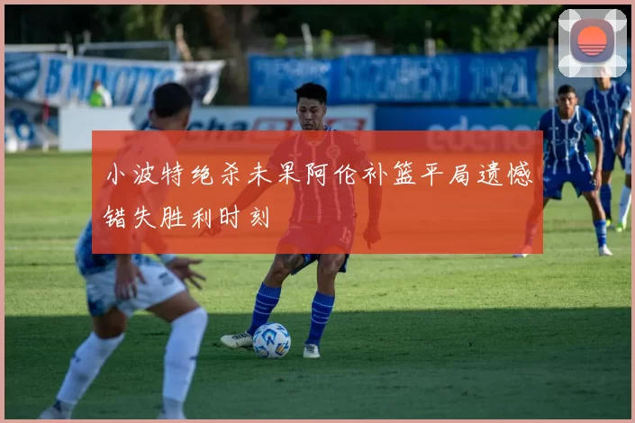 小波特绝杀未果阿伦补篮平局遗憾错失胜利时刻