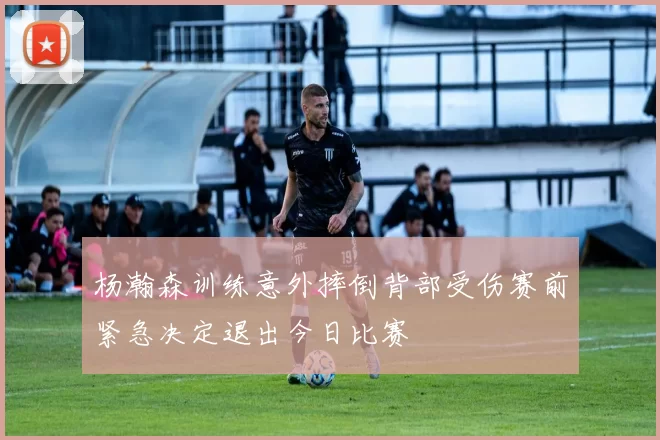 杨瀚森训练意外摔倒背部受伤赛前紧急决定退出今日比赛