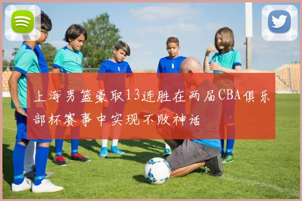 上海男篮豪取13连胜在两届CBA俱乐部杯赛事中实现不败神话