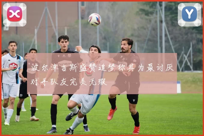波尔津吉斯盛赞追梦称其为最讨厌对手队友完美无瑕