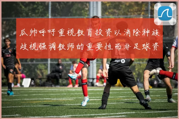 瓜帅呼吁重视教育投资以消除种族歧视强调教师的重要性而非足球资金