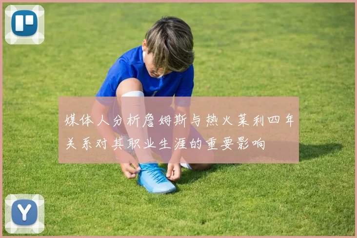 媒体人分析詹姆斯与热火莱利四年关系对其职业生涯的重要影响