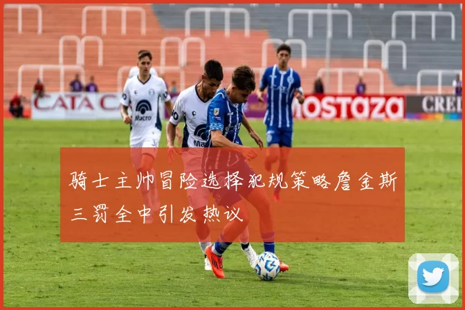 骑士主帅冒险选择犯规策略詹金斯三罚全中引发热议