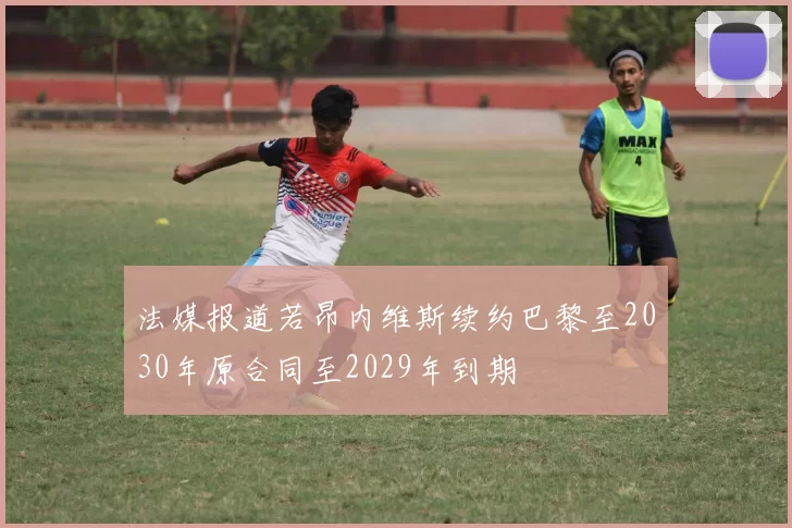 法媒报道若昂内维斯续约巴黎至2030年原合同至2029年到期