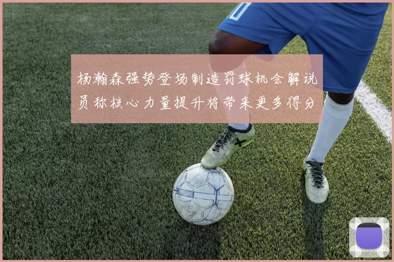 杨瀚森强势登场制造罚球机会解说员称核心力量提升将带来更多得分可能
