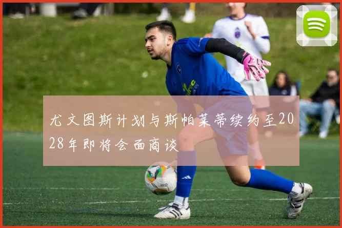 尤文图斯计划与斯帕莱蒂续约至2028年即将会面商谈