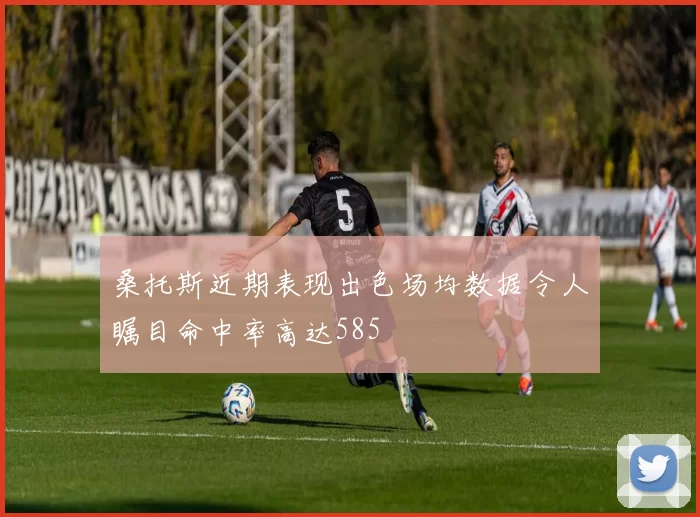 桑托斯近期表现出色场均数据令人瞩目命中率高达585