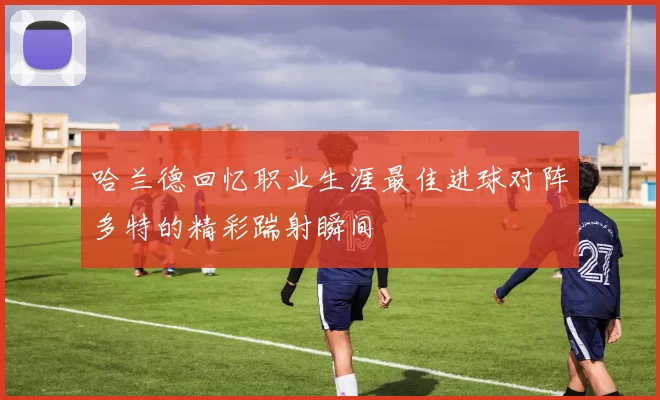 哈兰德回忆职业生涯最佳进球对阵多特的精彩踹射瞬间
